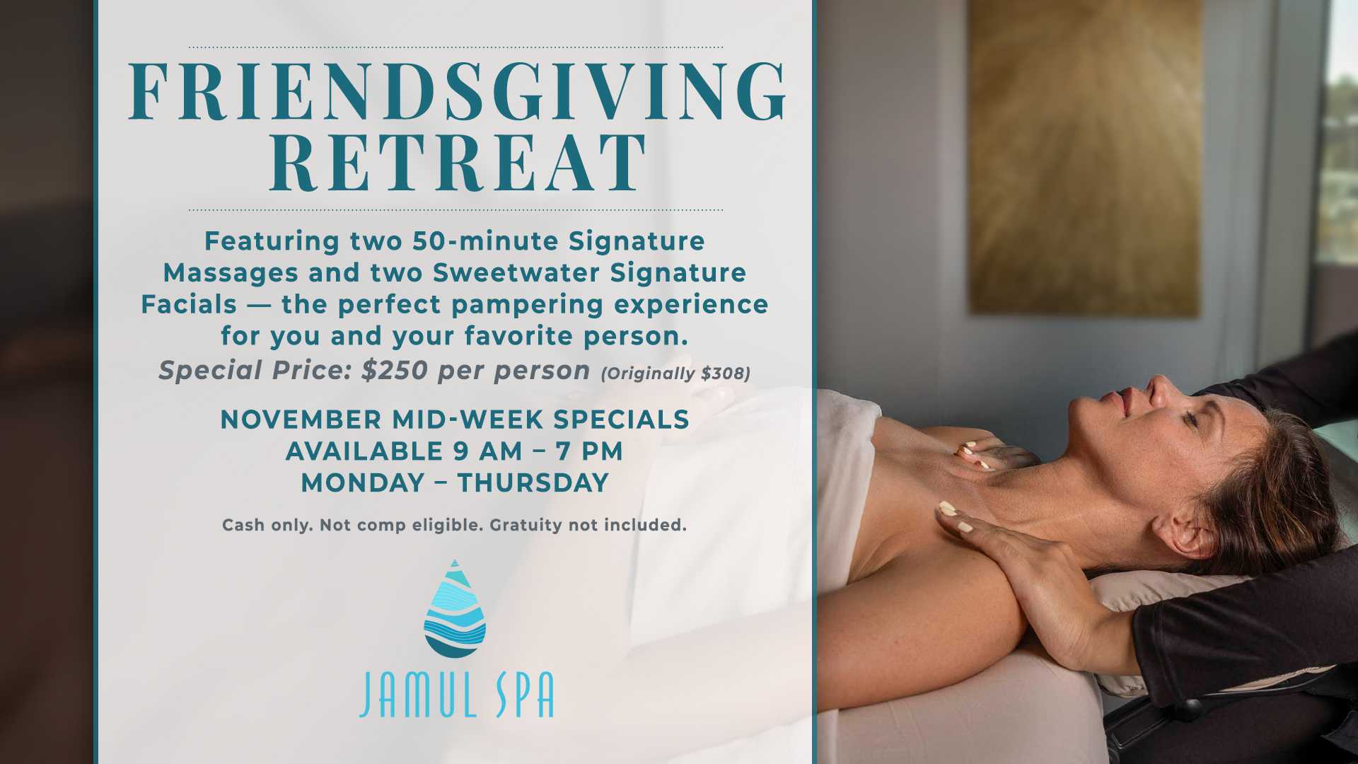 FRIENDSGIVING RETREAT Featuring two 50-minute Signature Massages and two Sweetwater Signature Facials - the perfect pampering experience for you and your favorite person. Special Price: $250 per person (Originally $308) NOVEMBER MID-WEEK SPECIALS AVAILABLE 9 AM - 7 PM MONDAY - THURSDAY Cash only. Not comp eligible. Gratuity not included. JAMUL SPA